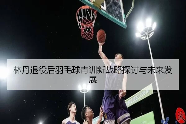 林丹退役后羽毛球青训新战略探讨与未来发展