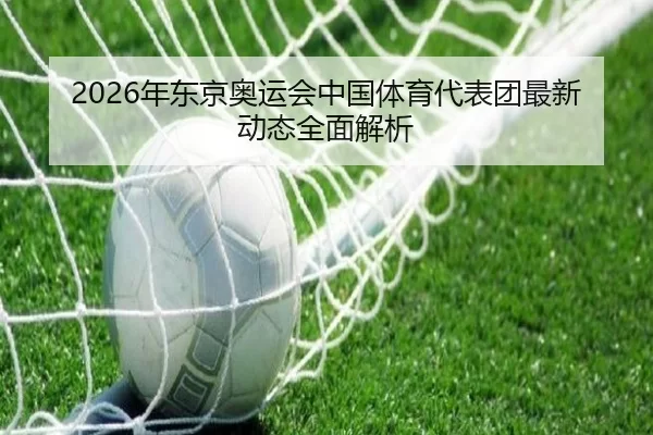 2026年东京奥运会中国体育代表团最新动态全面解析