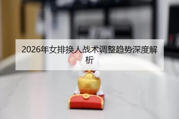 2026年女排换人战术调整趋势深度解析